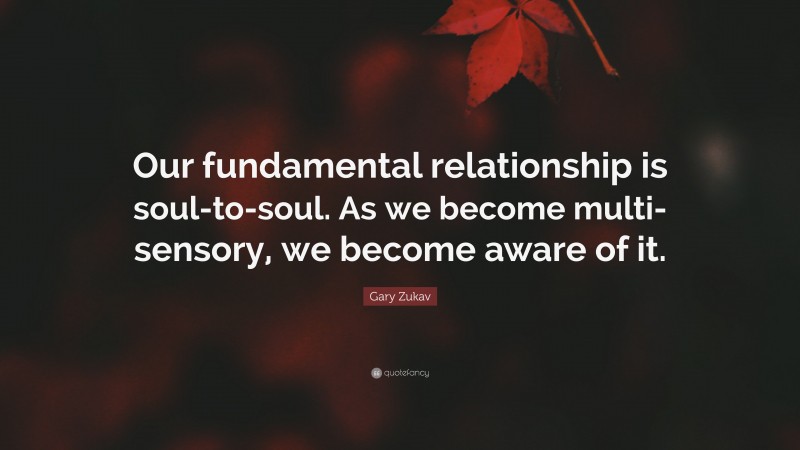 Gary Zukav Quote: “Our fundamental relationship is soul-to-soul. As we become multi-sensory, we become aware of it.”