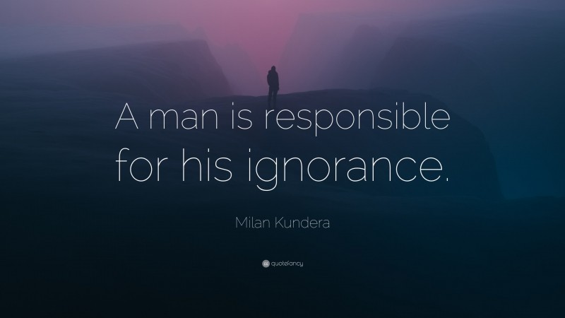 Milan Kundera Quote: “A man is responsible for his ignorance.”