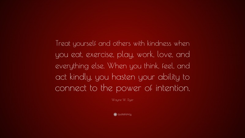 Wayne W. Dyer Quote: “Treat yourself and others with kindness when you eat, exercise, play, work, love, and everything else. When you think, feel, and act kindly, you hasten your ability to connect to the power of intention.”