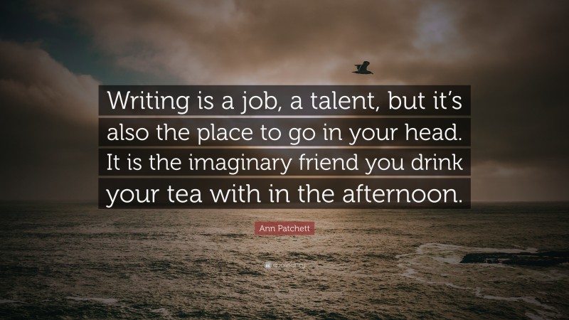 Ann Patchett Quote: “Writing is a job, a talent, but it’s also the place to go in your head. It is the imaginary friend you drink your tea with in the afternoon.”