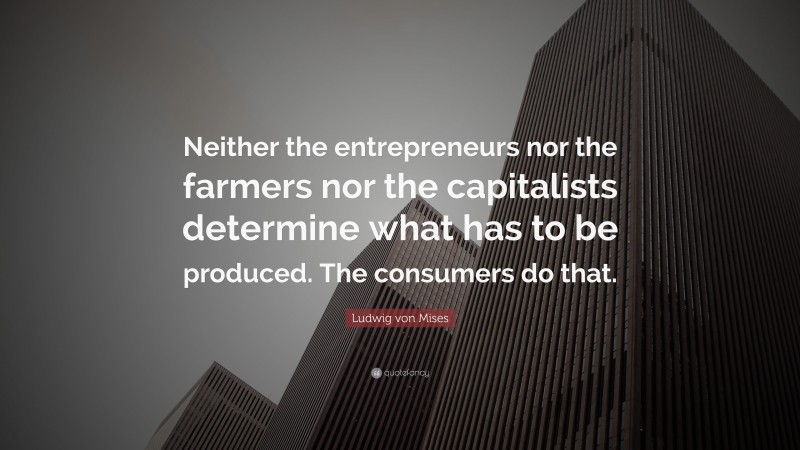 Ludwig von Mises Quote: “Neither the entrepreneurs nor the farmers nor the capitalists determine what has to be produced. The consumers do that.”
