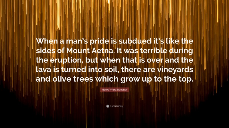 Henry Ward Beecher Quote: “When a man’s pride is subdued it’s like the sides of Mount Aetna. It was terrible during the eruption, but when that is over and the lava is turned into soil, there are vineyards and olive trees which grow up to the top.”