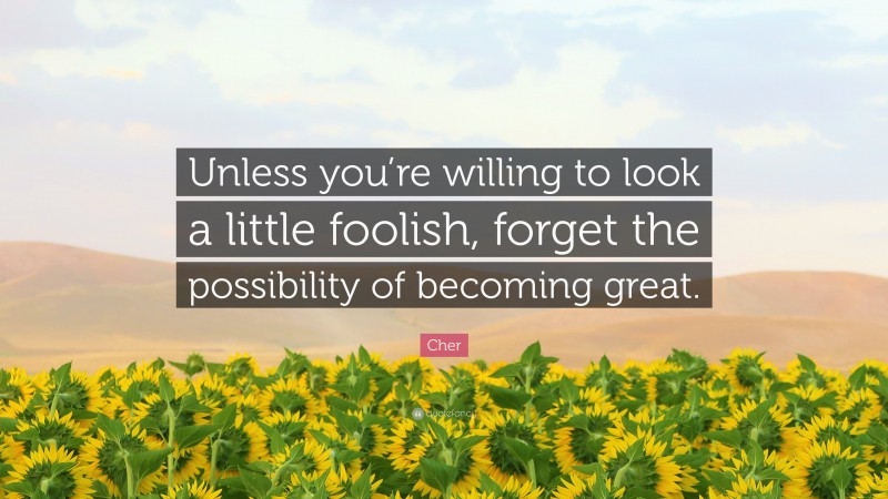 Cher Quote: “Unless you’re willing to look a little foolish, forget the possibility of becoming great.”