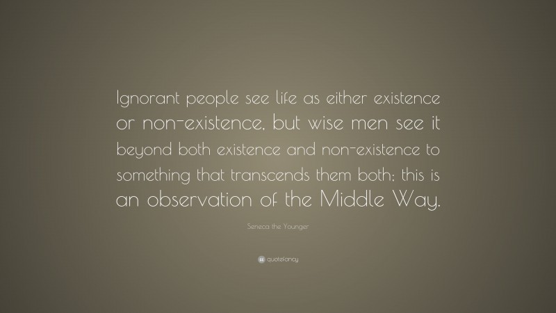Seneca the Younger Quote: “Ignorant people see life as either existence or non-existence, but wise men see it beyond both existence and non-existence to something that transcends them both; this is an observation of the Middle Way.”