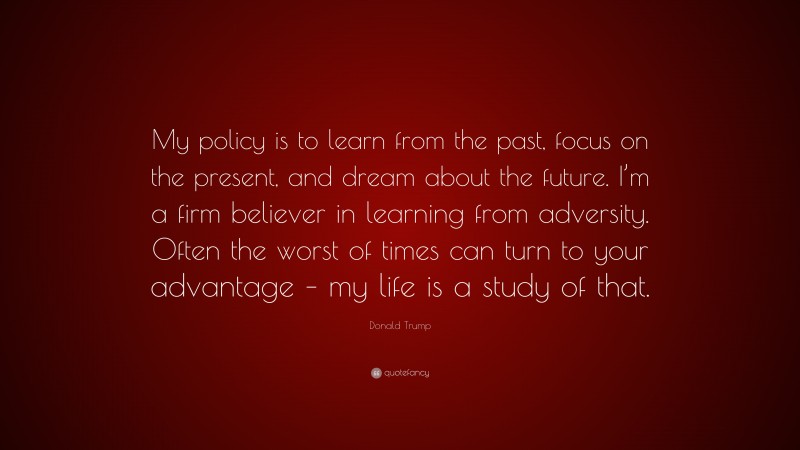 Donald Trump Quote: “My policy is to learn from the past, focus on the present, and dream about the future. I’m a firm believer in learning from adversity. Often the worst of times can turn to your advantage – my life is a study of that.”