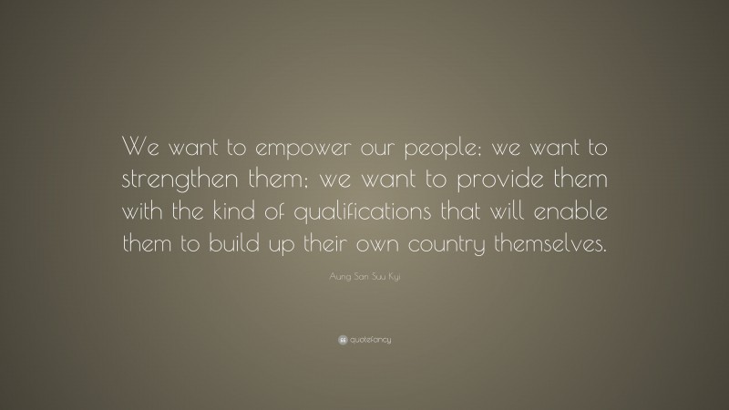 Aung San Suu Kyi Quote: “We want to empower our people; we want to strengthen them; we want to provide them with the kind of qualifications that will enable them to build up their own country themselves.”