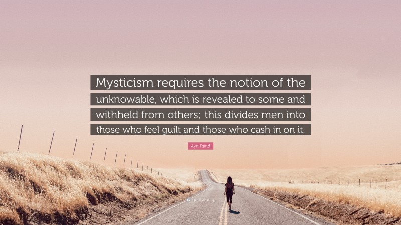 Ayn Rand Quote: “Mysticism requires the notion of the unknowable, which is revealed to some and withheld from others; this divides men into those who feel guilt and those who cash in on it.”