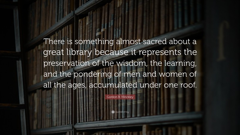 Gordon B. Hinckley Quote: “There is something almost sacred about a great library because it represents the preservation of the wisdom, the learning, and the pondering of men and women of all the ages, accumulated under one roof.”