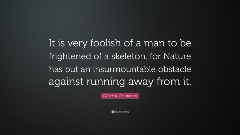 Gilbert K. Chesterton Quote: “It is very foolish of a man to be frightened of a skeleton, for Nature has put an insurmountable obstacle against running away from it.”