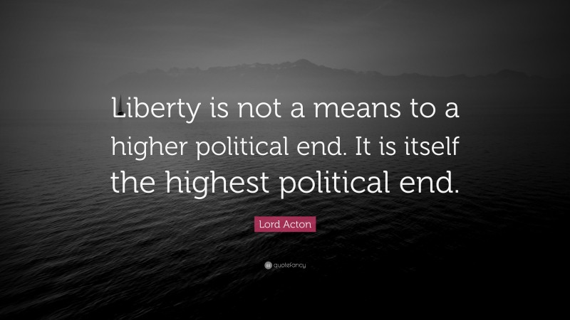Lord Acton Quote: “Liberty is not a means to a higher political end. It is itself the highest political end.”