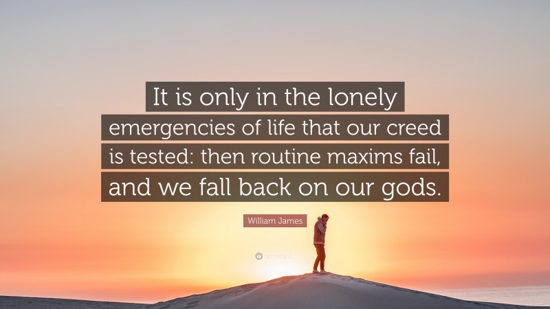 William James Quote: “It is only in the lonely emergencies of life that our creed is tested: then routine maxims fail, and we fall back on our gods.”