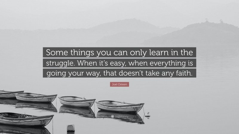Joel Osteen Quote: “Some things you can only learn in the struggle. When it’s easy, when everything is going your way, that doesn’t take any faith.”