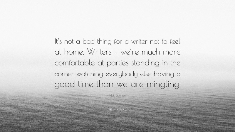 Neil Gaiman Quote: “It’s not a bad thing for a writer not to feel at home. Writers – we’re much more comfortable at parties standing in the corner watching everybody else having a good time than we are mingling.”