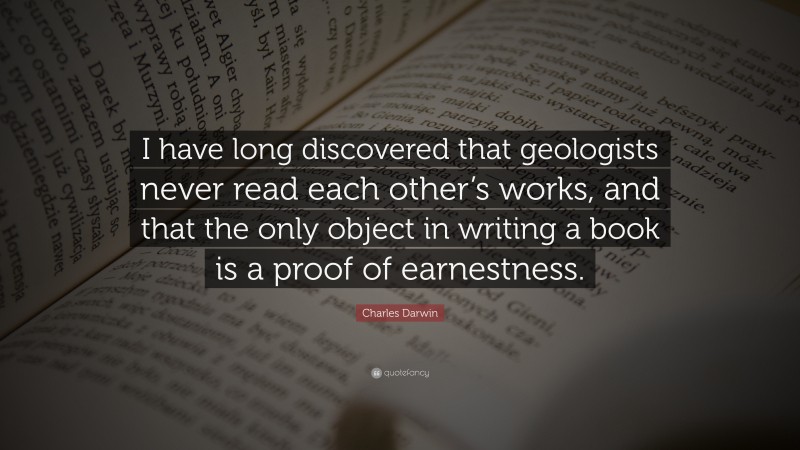 Charles Darwin Quote: “I have long discovered that geologists never read each other’s works, and that the only object in writing a book is a proof of earnestness.”