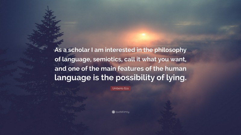 Umberto Eco Quote: “As a scholar I am interested in the philosophy of language, semiotics, call it what you want, and one of the main features of the human language is the possibility of lying.”