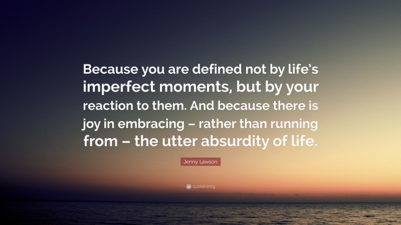 Jenny Lawson Quote: “Because you are defined not by life’s imperfect moments, but by your reaction to them. And because there is joy in embracing – rather than running from – the utter absurdity of life.”