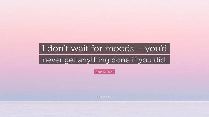 Pearl S. Buck Quote: “I don’t wait for moods – you’d never get anything done if you did.”