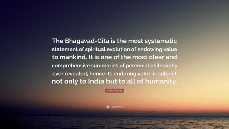 Aldous Huxley Quote: “The Bhagavad-Gita is the most systematic statement of spiritual evolution of endowing value to mankind. It is one of the most clear and comprehensive summaries of perennial philosophy ever revealed; hence its enduring value is subject not only to India but to all of humanity.”
