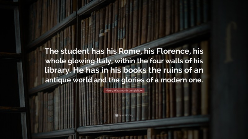 Henry Wadsworth Longfellow Quote: “The student has his Rome, his Florence, his whole glowing Italy, within the four walls of his library. He has in his books the ruins of an antique world and the glories of a modern one.”