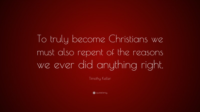 Timothy Keller Quote: “To truly become Christians we must also repent of the reasons we ever did anything right.”