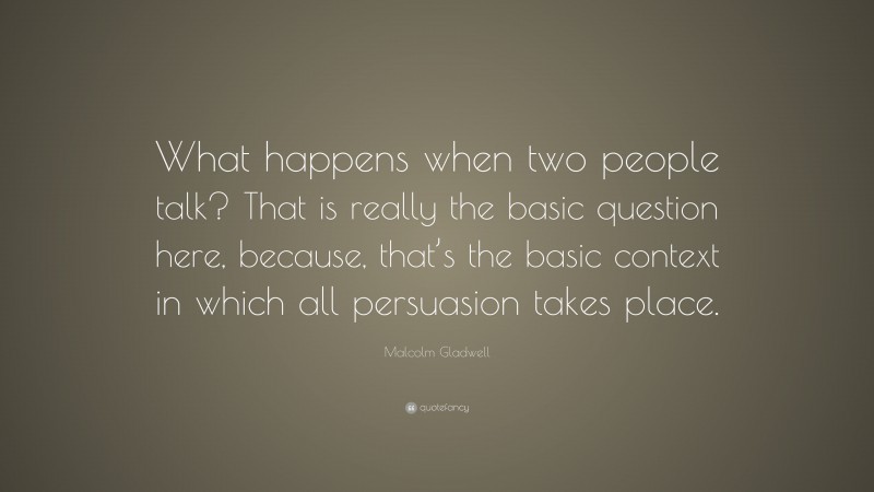 Malcolm Gladwell Quote: “What happens when two people talk? That is really the basic question here, because, that’s the basic context in which all persuasion takes place.”