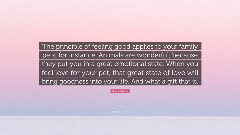 Rhonda Byrne Quote: “The principle of feeling good applies to your family pets, for instance. Animals are wonderful, because they put you in a great emotional state. When you feel love for your pet, that great state of love will bring goodness into your life. And what a gift that is.”