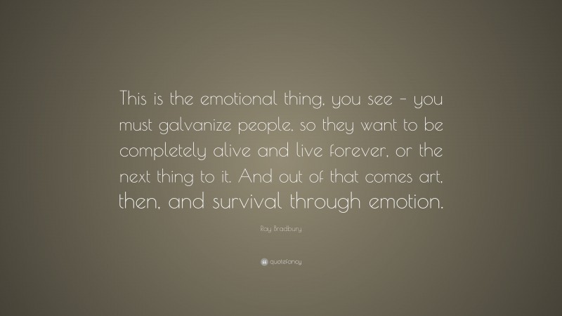 Ray Bradbury Quote: “This is the emotional thing, you see – you must galvanize people, so they want to be completely alive and live forever, or the next thing to it. And out of that comes art, then, and survival through emotion.”