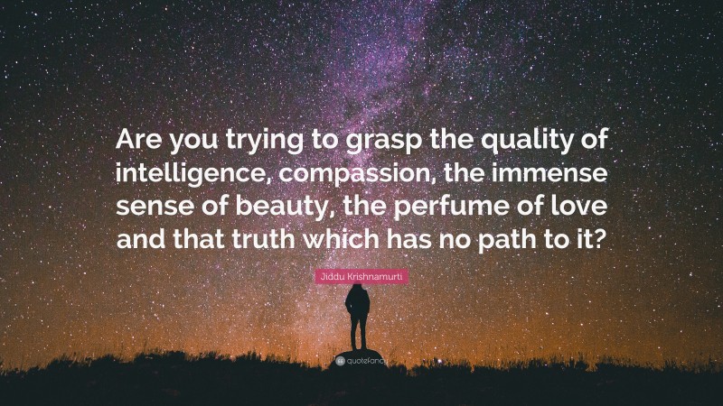 Jiddu Krishnamurti Quote: “Are you trying to grasp the quality of intelligence, compassion, the immense sense of beauty, the perfume of love and that truth which has no path to it?”