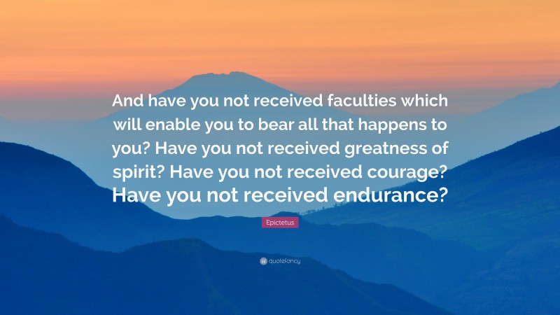 Epictetus Quote: “And have you not received faculties which will enable you to bear all that happens to you? Have you not received greatness of spirit? Have you not received courage? Have you not received endurance?”