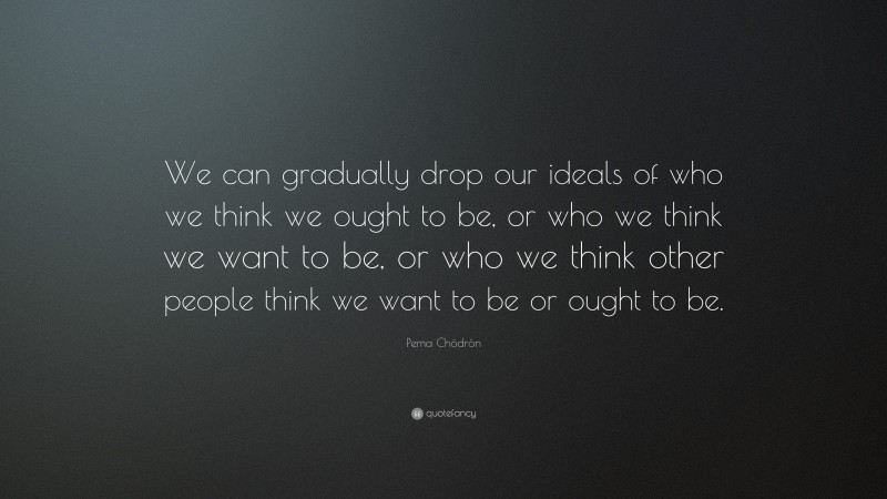 Pema Chödrön Quote: “We can gradually drop our ideals of who we think we ought to be, or who we think we want to be, or who we think other people think we want to be or ought to be.”