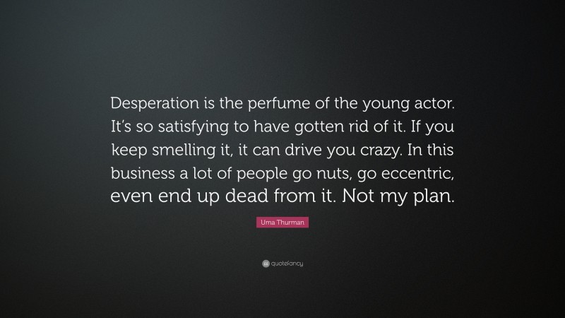 Uma Thurman Quote: “Desperation is the perfume of the young actor. It’s so satisfying to have gotten rid of it. If you keep smelling it, it can drive you crazy. In this business a lot of people go nuts, go eccentric, even end up dead from it. Not my plan.”