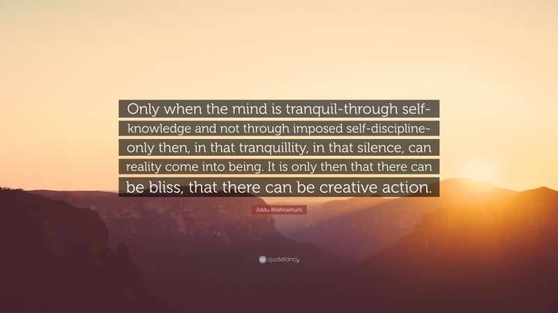Jiddu Krishnamurti Quote: “Only when the mind is tranquil-through self-knowledge and not through imposed self-discipline-only then, in that tranquillity, in that silence, can reality come into being. It is only then that there can be bliss, that there can be creative action.”