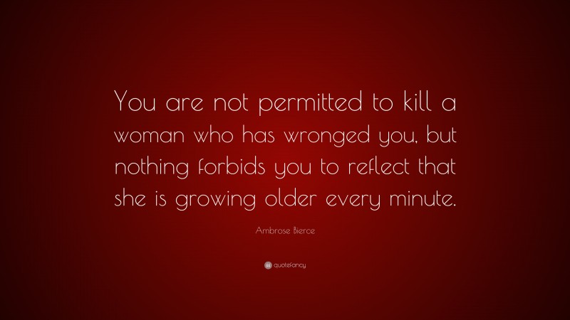 Ambrose Bierce Quote: “You are not permitted to kill a woman who has wronged you, but nothing forbids you to reflect that she is growing older every minute.”