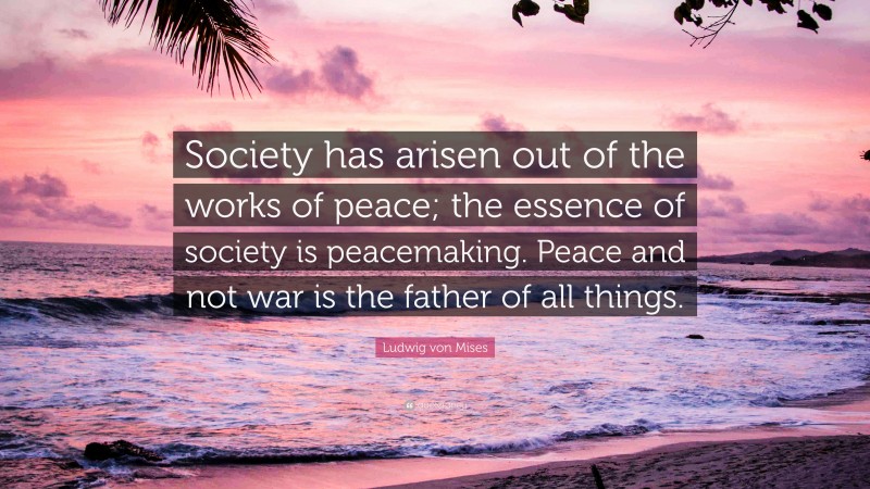 Ludwig von Mises Quote: “Society has arisen out of the works of peace; the essence of society is peacemaking. Peace and not war is the father of all things.”
