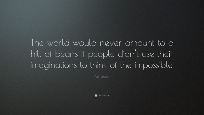 Pete Seeger Quote: “The world would never amount to a hill of beans if people didn’t use their imaginations to think of the impossible.”