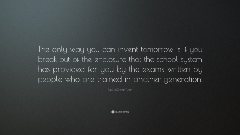 Neil deGrasse Tyson Quote: “The only way you can invent tomorrow is if you break out of the enclosure that the school system has provided for you by the exams written by people who are trained in another generation.”