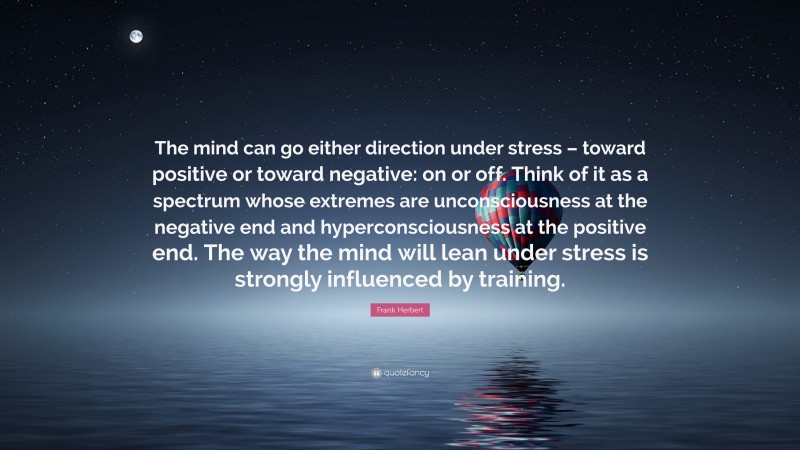 Frank Herbert Quote: “The mind can go either direction under stress – toward positive or toward negative: on or off. Think of it as a spectrum whose extremes are unconsciousness at the negative end and hyperconsciousness at the positive end. The way the mind will lean under stress is strongly influenced by training.”