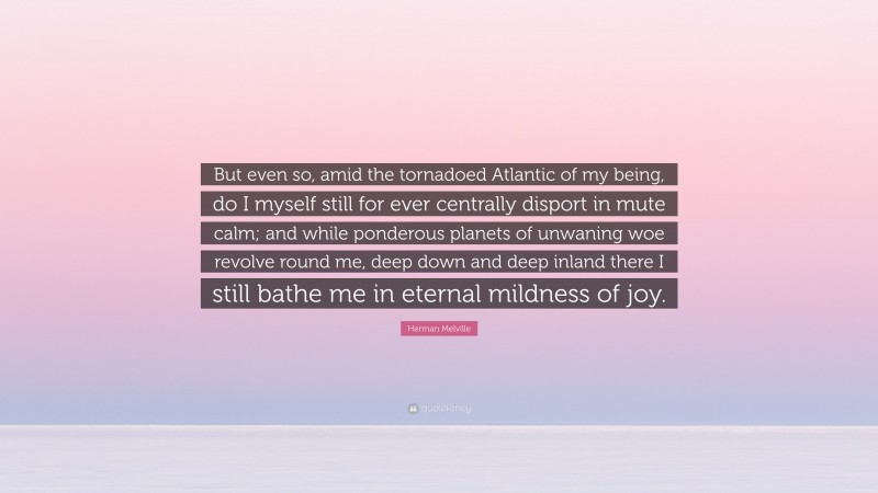 Herman Melville Quote: “But even so, amid the tornadoed Atlantic of my being, do I myself still for ever centrally disport in mute calm; and while ponderous planets of unwaning woe revolve round me, deep down and deep inland there I still bathe me in eternal mildness of joy.”
