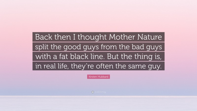 Kirsten Hubbard Quote: “Back then I thought Mother Nature split the good guys from the bad guys with a fat black line. But the thing is, in real life, they’re often the same guy.”