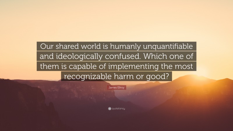 James Ellroy Quote: “Our shared world is humanly unquantifiable and ideologically confused. Which one of them is capable of implementing the most recognizable harm or good?”