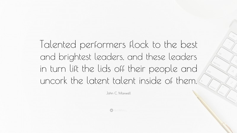 John C. Maxwell Quote: “Talented performers flock to the best and brightest leaders, and these leaders in turn lift the lids off their people and uncork the latent talent inside of them.”