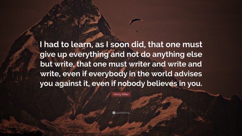 Henry Miller Quote: “I had to learn, as I soon did, that one must give up everything and not do anything else but write, that one must writer and write and write, even if everybody in the world advises you against it, even if nobody believes in you.”