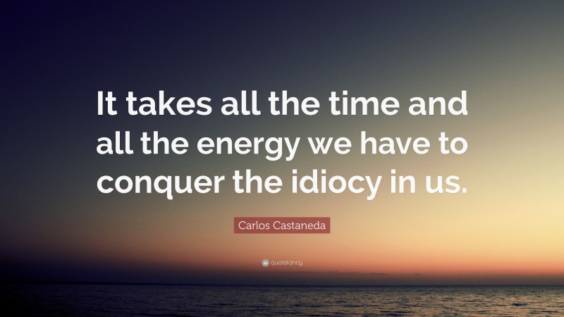 Carlos Castaneda Quote: “It takes all the time and all the energy we have to conquer the idiocy in us.”