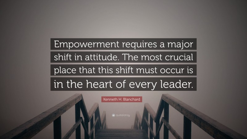 Kenneth H. Blanchard Quote: “Empowerment requires a major shift in attitude. The most crucial place that this shift must occur is in the heart of every leader.”