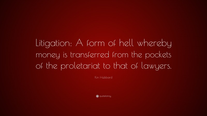 Kin Hubbard Quote: “Litigation: A form of hell whereby money is transferred from the pockets of the proletariat to that of lawyers.”