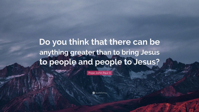 Pope John Paul II Quote: “Do you think that there can be anything greater than to bring Jesus to people and people to Jesus?”