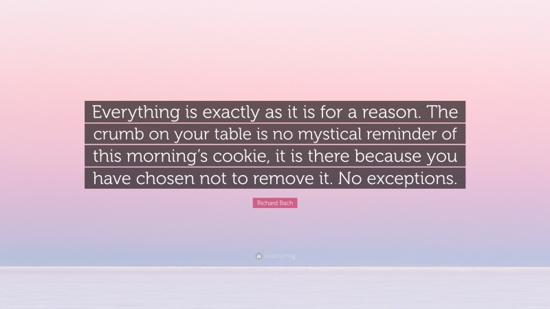 Richard Bach Quote: “Everything is exactly as it is for a reason. The crumb on your table is no mystical reminder of this morning’s cookie, it is there because you have chosen not to remove it. No exceptions.”
