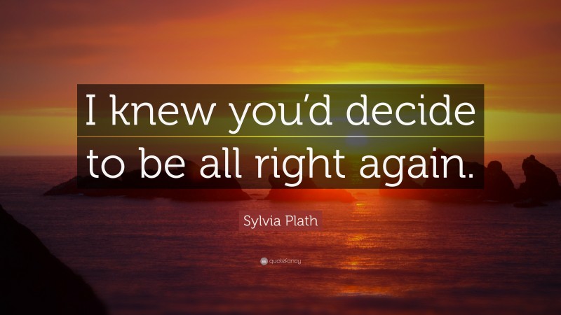 Sylvia Plath Quote: “I knew you’d decide to be all right again.”