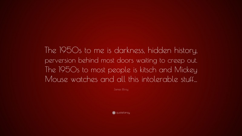 James Ellroy Quote: “The 1950s to me is darkness, hidden history, perversion behind most doors waiting to creep out. The 1950s to most people is kitsch and Mickey Mouse watches and all this intolerable stuff...”