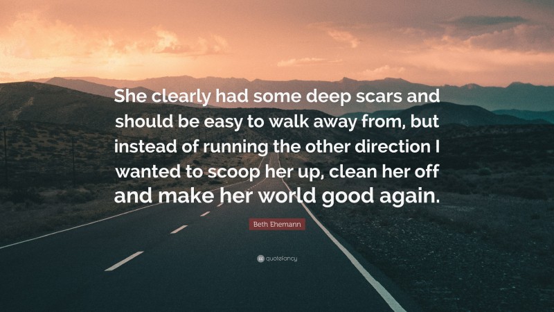 Beth Ehemann Quote: “She clearly had some deep scars and should be easy to walk away from, but instead of running the other direction I wanted to scoop her up, clean her off and make her world good again.”